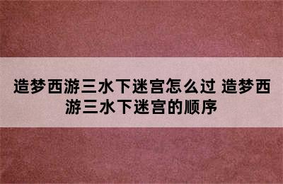 造梦西游三水下迷宫怎么过 造梦西游三水下迷宫的顺序